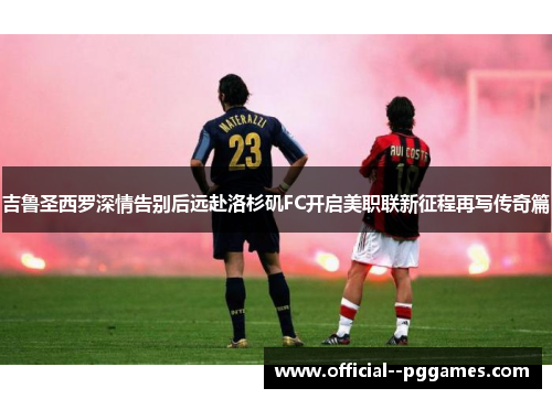 吉鲁圣西罗深情告别后远赴洛杉矶FC开启美职联新征程再写传奇篇