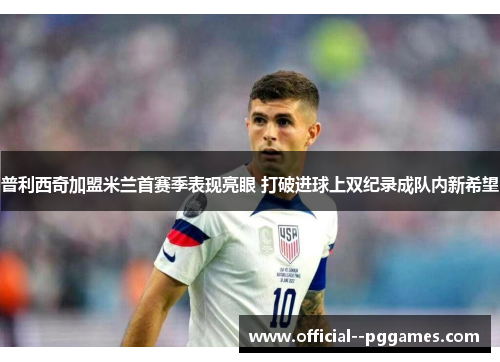 普利西奇加盟米兰首赛季表现亮眼 打破进球上双纪录成队内新希望 普利西奇加盟米兰首赛季表现亮眼 打破进球上双纪录成队内新希望