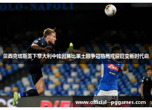 贝西克塔斯签下意大利中锋因莫比莱土超争冠格局或迎巨变新时代启